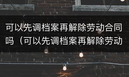 可以先调档案再解除劳动合同吗（可以先调档案再解除劳动合同吗怎么办）