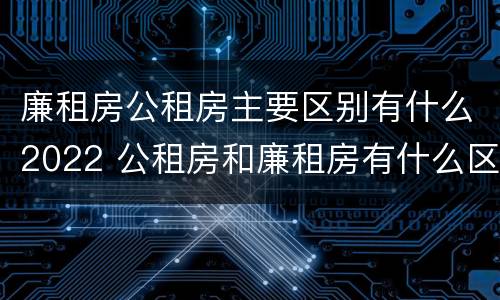 廉租房公租房主要区别有什么2022 公租房和廉租房有什么区别?2019年的