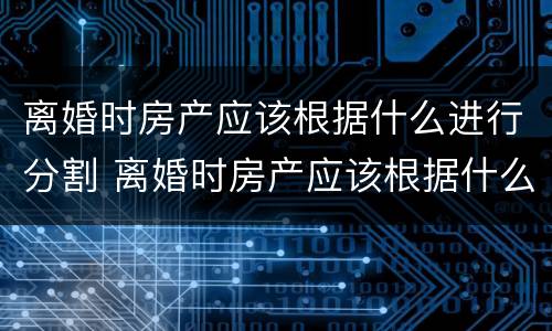 离婚时房产应该根据什么进行分割 离婚时房产应该根据什么进行分割呢
