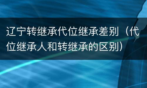 辽宁转继承代位继承差别（代位继承人和转继承的区别）