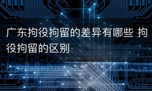 广东拘役拘留的差异有哪些 拘役拘留的区别
