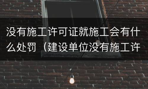 没有施工许可证就施工会有什么处罚（建设单位没有施工许可证施工的罚款）