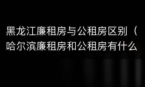 黑龙江廉租房与公租房区别（哈尔滨廉租房和公租房有什么区别）