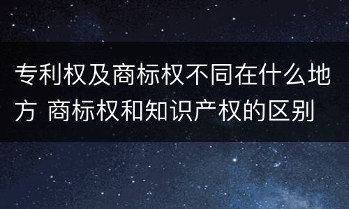 专利权及商标权不同在什么地方 商标权和知识产权的区别