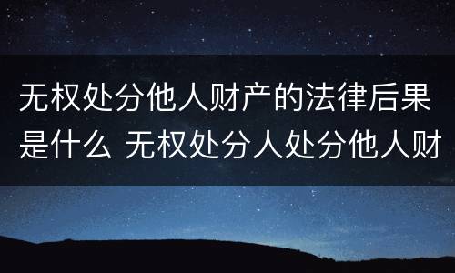 无权处分他人财产的法律后果是什么 无权处分人处分他人财产的效力