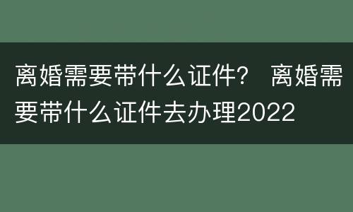 离婚需要带什么证件？ 离婚需要带什么证件去办理2022