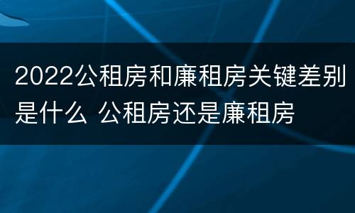 2022公租房和廉租房关键差别是什么 公租房还是廉租房