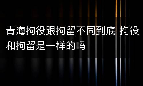 青海拘役跟拘留不同到底 拘役和拘留是一样的吗