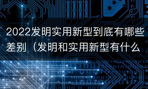 2022发明实用新型到底有哪些差别（发明和实用新型有什么区别）