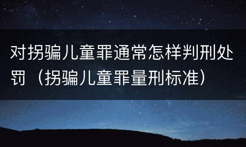对拐骗儿童罪通常怎样判刑处罚（拐骗儿童罪量刑标准）