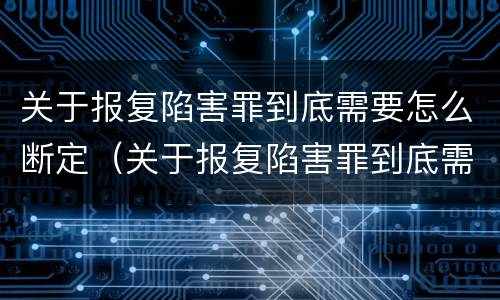 关于报复陷害罪到底需要怎么断定（关于报复陷害罪到底需要怎么断定呢）