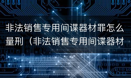 非法销售专用间谍器材罪怎么量刑（非法销售专用间谍器材罪怎么量刑的）