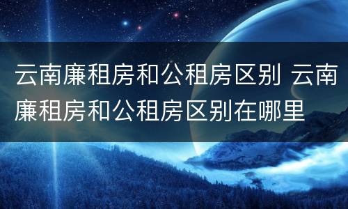 云南廉租房和公租房区别 云南廉租房和公租房区别在哪里