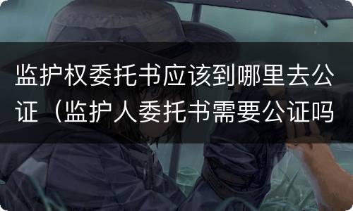 监护权委托书应该到哪里去公证（监护人委托书需要公证吗）