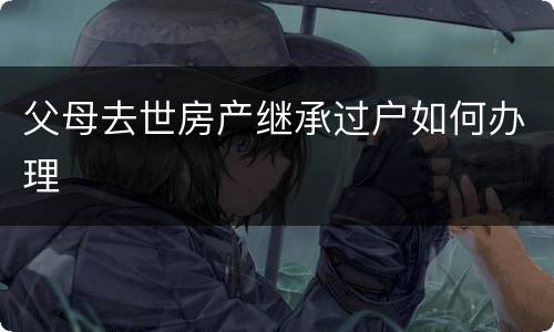 父母去世房产继承过户如何办理