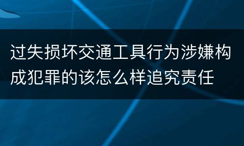 过失损坏交通工具行为涉嫌构成犯罪的该怎么样追究责任