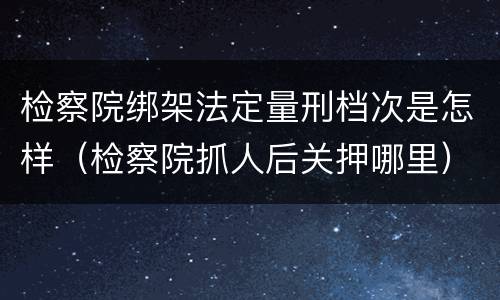 检察院绑架法定量刑档次是怎样（检察院抓人后关押哪里）