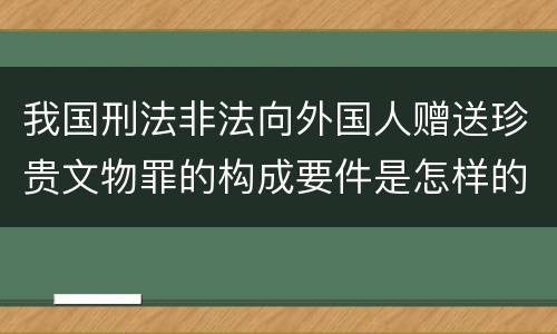 我国刑法非法向外国人赠送珍贵文物罪的构成要件是怎样的