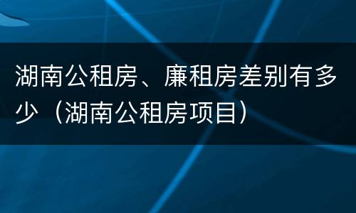 湖南公租房、廉租房差别有多少（湖南公租房项目）