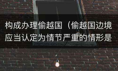 构成办理偷越国（偷越国边境应当认定为情节严重的情形是）