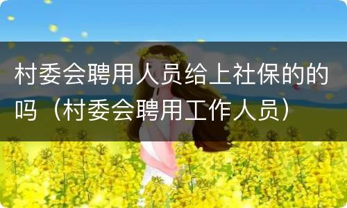 村委会聘用人员给上社保的的吗（村委会聘用工作人员）