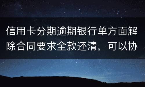 信用卡分期逾期银行单方面解除合同要求全款还清，可以协商在分期嘛