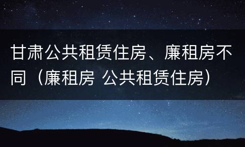甘肃公共租赁住房、廉租房不同（廉租房 公共租赁住房）
