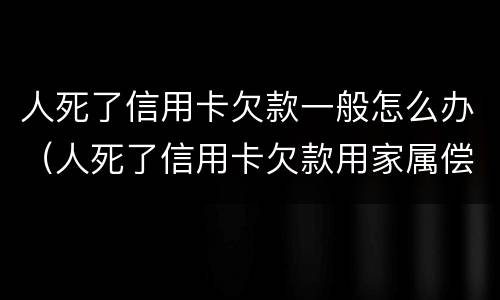 人死了信用卡欠款一般怎么办（人死了信用卡欠款用家属偿还吗法律）