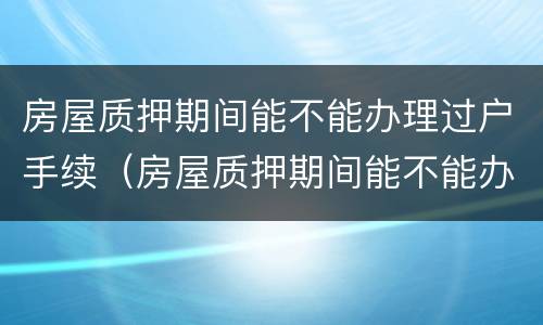 房屋质押期间能不能办理过户手续（房屋质押期间能不能办理过户手续流程）