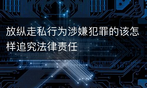 放纵走私行为涉嫌犯罪的该怎样追究法律责任