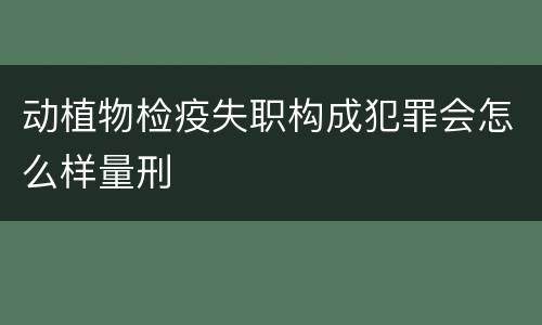 动植物检疫失职构成犯罪会怎么样量刑