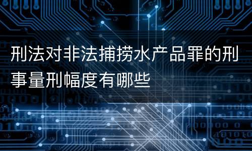 刑法对非法捕捞水产品罪的刑事量刑幅度有哪些