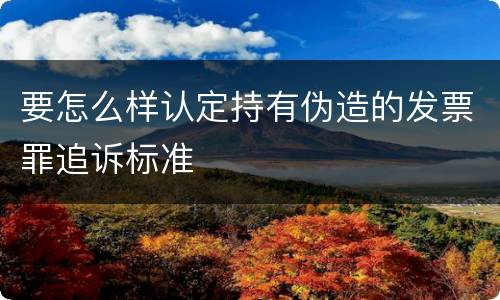 要怎么样认定持有伪造的发票罪追诉标准