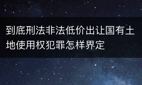 到底刑法非法低价出让国有土地使用权犯罪怎样界定