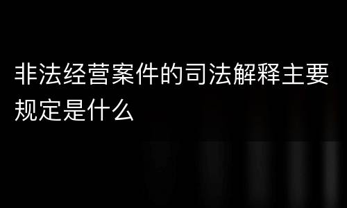 非法经营案件的司法解释主要规定是什么