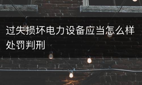 过失损坏电力设备应当怎么样处罚判刑