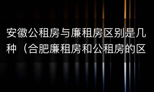 安徽公租房与廉租房区别是几种（合肥廉租房和公租房的区别）