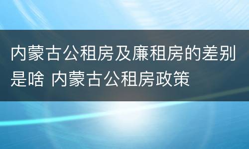 内蒙古公租房及廉租房的差别是啥 内蒙古公租房政策