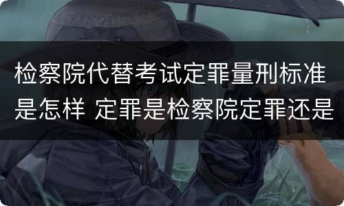 检察院代替考试定罪量刑标准是怎样 定罪是检察院定罪还是法院定罪?