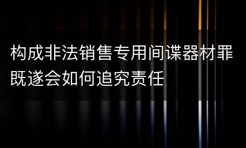 构成非法销售专用间谍器材罪既遂会如何追究责任