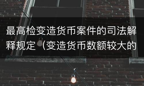 最高检变造货币案件的司法解释规定（变造货币数额较大的处以下有期徒刑）