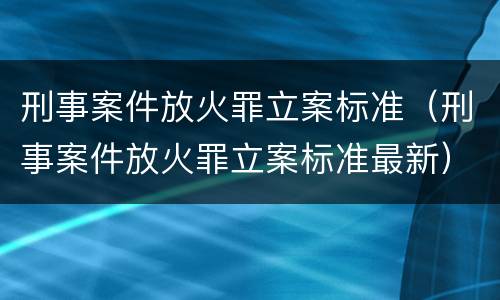 刑事案件放火罪立案标准（刑事案件放火罪立案标准最新）