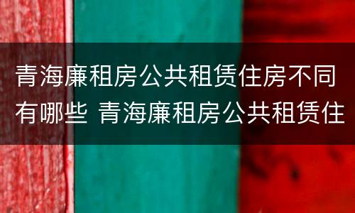 青海廉租房公共租赁住房不同有哪些 青海廉租房公共租赁住房不同有哪些条件