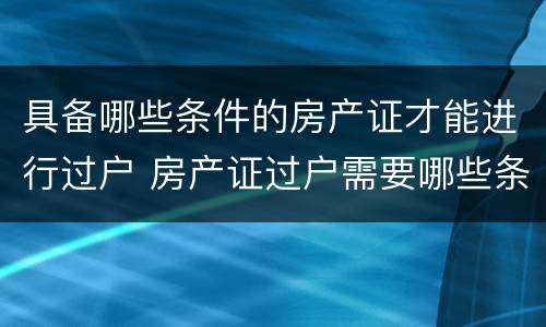 具备哪些条件的房产证才能进行过户 房产证过户需要哪些条件