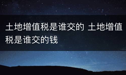 土地增值税是谁交的 土地增值税是谁交的钱