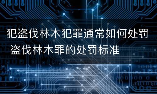 犯盗伐林木犯罪通常如何处罚 盗伐林木罪的处罚标准