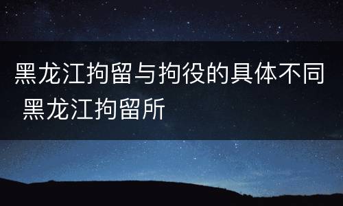 黑龙江拘留与拘役的具体不同 黑龙江拘留所
