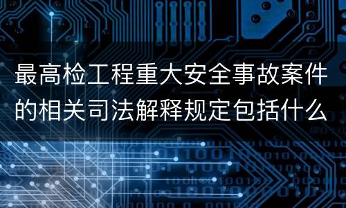 最高检工程重大安全事故案件的相关司法解释规定包括什么主要内容