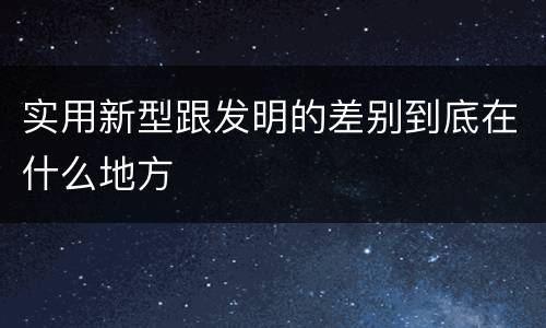 实用新型跟发明的差别到底在什么地方