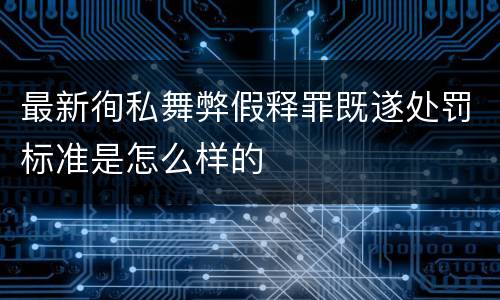 最新徇私舞弊假释罪既遂处罚标准是怎么样的